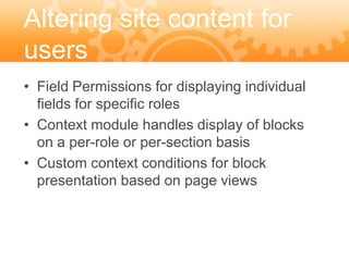 Altering site content for
users
• Field Permissions for displaying individual
  fields for specific roles
• Context module handles display of blocks
  on a per-role or per-section basis
• Custom context conditions for block
  presentation based on page views
 
