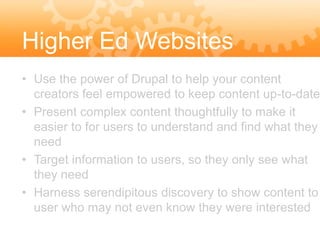 Higher Ed Websites
• Use the power of Drupal to help your content
  creators feel empowered to keep content up-to-date
• Present complex content thoughtfully to make it
  easier to for users to understand and find what they
  need
• Target information to users, so they only see what
  they need
• Harness serendipitous discovery to show content to
  user who may not even know they were interested
 