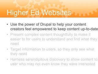 Higher Ed Websites
• Use the power of Drupal to help your content
  creators feel empowered to keep content up-to-date
• Present complex content thoughtfully to make it
  easier to for users to understand and find what they
  need
• Target information to users, so they only see what
  they need
• Harness serendipitous discovery to show content to
  user who may not even know they were interested
 