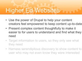 Higher Ed Websites
• Use the power of Drupal to help your content
  creators feel empowered to keep content up-to-date
• Present complex content thoughtfully to make it
  easier to for users to understand and find what they
  need
• Target information to users, so they only see what
  they need
• Harness serendipitous discovery to show content to
  user who may not even know they were interested
 