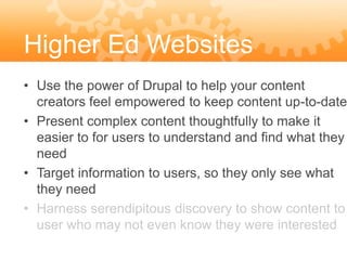 Higher Ed Websites
• Use the power of Drupal to help your content
  creators feel empowered to keep content up-to-date
• Present complex content thoughtfully to make it
  easier to for users to understand and find what they
  need
• Target information to users, so they only see what
  they need
• Harness serendipitous discovery to show content to
  user who may not even know they were interested
 