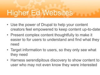 Higher Ed Websites
• Use the power of Drupal to help your content
  creators feel empowered to keep content up-to-date
• Present complex content thoughtfully to make it
  easier to for users to understand and find what they
  need
• Target information to users, so they only see what
  they need
• Harness serendipitous discovery to show content to
  user who may not even know they were interested
 