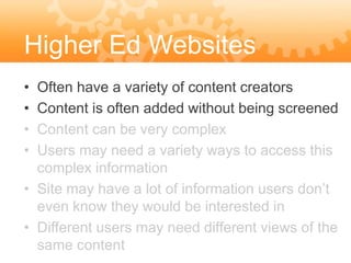 Higher Ed Websites
• Often have a variety of content creators
• Content is often added without being screened
• Content can be very complex
• Users may need a variety ways to access this
  complex information
• Site may have a lot of information users don’t
  even know they would be interested in
• Different users may need different views of the
  same content
 