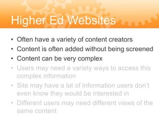 Higher Ed Websites
• Often have a variety of content creators
• Content is often added without being screened
• Content can be very complex
• Users may need a variety ways to access this
  complex information
• Site may have a lot of information users don’t
  even know they would be interested in
• Different users may need different views of the
  same content
 
