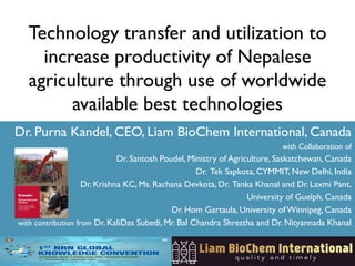 Technology transfer and utilization to
increase productivity of Nepalese
agriculture through use of worldwide
available best technologies
Dr. Purna Kandel, CEO, Liam BioChem International, Canada
with Collaboration of
Dr. Santosh Poudel, Ministry of Agriculture, Saskatchewan, Canada
Dr. Tek Sapkota, CYMMIT, New Delhi, India
Dr. Krishna KC, Ms. Rachana Devkota, Dr. Tanka Khanal and Dr. Laxmi Pant,
University of Guelph, Canada
Dr. Hom Gartaula, University ofWinnipeg, Canada
with contribution from Dr. KaliDas Subedi, Mr. Bal Chandra Shrestha and Dr. Nityannada Khanal
 