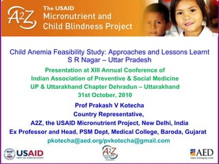 Child Anemia Feasibility Study: Approaches and Lessons Learnt S R Nagar – Uttar Pradesh Presentation at XIII Annual Conference of Indian Association of Preventive & Social Medicine UP & Uttarakhand Chapter Dehradun – Uttarakhand 31st October, 2010 Prof Prakash V Kotecha Country Representative,  A2Z, the USAID Micronutrient Project, New Delhi, India Ex Professor and Head, PSM Dept, Medical College, Baroda, Gujarat  pkotecha@aed.org/pvkotecha@gmail.com   