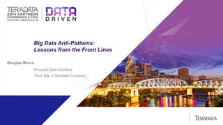 | 1 
Big Data Anti-Patterns: 
Lessons from the Front Lines 
Douglas Moore 
Principal Data Architect 
Think Big, a Teradata Company 
 