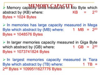  Memory capacity units measured in kilo Byte which
abstract by (KB) where: KB = 210
Bytes = 1024 Bytes
 In memories has large capacity measured in Mega
Byte which abstract by (MB) where: 1 MB = 220
Bytes = 1048576 Bytes
 In larger memories capacity measured in Giga Byte
which abstract by (GB) where: 1 GB = 230
Bytes = 1073741824 Bytes
 In largest memories capacity measured in Tiara
Byte which abstract by (TB) where: 1 TB =
240 Bytes = 1099511627776 Bytes
MEMORY CAPACITY
 