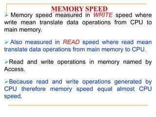 MEMORY SPEED
 Memory speed measured in WRITE speed where
write mean translate data operations from CPU to
main memory.
 Also measured in READ speed where read mean
translate data operations from main memory to CPU.
Read and write operations in memory named by
Access.
Because read and write operations generated by
CPU therefore memory speed equal almost CPU
speed.
 