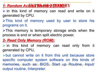 TYPES OF MEMORY
1- Random Access Memory (RAM):
 in this kind of memory can read and write on it
generated by CPU.
This kind of memory used by user to store his
programs on it.
This memory is temporary storage ends when the
process is end or when split electric power.
2- Read Only Memory (ROM):
 in this kind of memory can read only from it
generated by CPU,
but cannot write on it from this unit because store
specific computer system software on this kinds of
memories, such as: BIOS, Start up Routine, Input/
output routine, Interpreter.
 