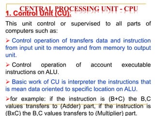 CENTRAL PROCESSING UNIT - CPU
1. Control Unit (CU).
This unit control or supervised to all parts of
computers such as:
 Control operation of transfers data and instruction
from input unit to memory and from memory to output
unit.
 Control operation of account executable
instructions on ALU.
 Basic work of CU is interpreter the instructions that
is mean data oriented to specific location on ALU.
for example: if the instruction is (B+C) the B,C
values transfers to (Adder) part, if the instruction is
(BxC) the B,C values transfers to (Multiplier) part.
 