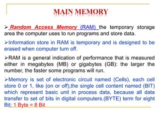 MAIN MEMORY
 Random Access Memory (RAM) the temporary storage
area the computer uses to run programs and store data.
Information store in RAM is temporary and is designed to be
erased when computer turn off.
RAM is a general indication of performance that is measured
either in megabytes (MB) or gigabytes (GB): the larger the
number, the faster some programs will run.
Memory is set of electronic circuit named (Cells), each cell
store 0 or 1, like (on or off),the single cell content named (BIT)
which represent basic unit in process data, because all data
transfer to set of bits in digital computers.(BYTE) term for eight
Bit: 1 Byte = 8 Bit
 