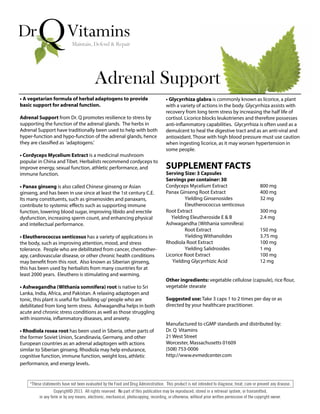 • A vegetarian formula of herbal adaptogens to provide
basic support for adrenal function.
Adrenal Support from Dr. Q promotes resilience to stress by
supporting the function of the adrenal glands. The herbs in
Adrenal Support have traditionally been used to help with both
hyper-function and hypo-function of the adrenal glands, hence
they are classified as ‘adaptogens.’
• Cordyceps Mycelium Extract is a medicinal mushroom
popular in China and Tibet. Herbalists recommend cordyceps to
improve energy, sexual function, athletic performance, and
immune function.
• Panax ginseng is also called Chinese ginseng or Asian
ginseng, and has been in use since at least the 1st century C.E.
Its many constituents, such as ginsenosides and panaxans,
contribute to systemic effects such as supporting immune
function, lowering blood sugar, improving libido and erectile
dysfunction, increasing sperm count, and enhancing physical
and intellectual performance.
• Eleutherococcus senticosus has a variety of applications in
the body, such as improving attention, mood, and stress
tolerance. People who are debilitated from cancer, chemother-
apy, cardiovascular disease, or other chronic health conditions
may benefit from this root. Also known as Siberian ginseng,
this has been used by herbalists from many countries for at
least 2000 years. Eleuthero is stimulating and warming.
• Ashwagandha (Withania somnifera) root is native to Sri
Lanka, India, Africa, and Pakistan. A relaxing adaptogen and
tonic, this plant is useful for‘building up’people who are
debilitated from long term stress. Ashwagandha helps in both
acute and chronic stress conditions as well as those struggling
with insomnia, inflammatory diseases, and anxiety.
• Rhodiola rosea root has been used in Siberia, other parts of
the former Soviet Union, Scandinavia, Germany, and other
European countries as an adrenal adaptogen with actions
similar to Siberian ginseng. Rhodiola may help endurance,
cognitive function, immune function, weight loss, athletic
performance, and energy levels.
Adrenal Support
• Glycyrrhiza glabra is commonly known as licorice, a plant
with a variety of actions in the body. Glycyrrhiza assists with
recovery from long term stress by increasing the half life of
cortisol. Licorice blocks leukotrienes and therefore possesses
anti-inflammatory capabilities. Glycyrrhiza is often used as a
demulcent to heal the digestive tract and as an anti-viral and
antioxidant. Those with high blood pressure must use caution
when ingesting licorice, as it may worsen hypertension in
some people.
SUPPLEMENT FACTS
Serving Size: 3 Capsules
Servings per container: 30
Cordyceps Mycelium Extract 800 mg
Panax Ginseng Root Extract 400 mg
Yielding Ginsenosides 32 mg
Eleutherococcus senticosus
Root Extract 300 mg
Yielding Eleutheroside E & B 2.4 mg
Ashwagandha (Withania somnifera)
Root Extract 150 mg
Yielding Withanolides 3.75 mg
Rhodiola Root Extract 100 mg
Yielding Salidrosides 1 mg
Licorice Root Extract 100 mg
Yielding Glycyrrhizic Acid 12 mg
Other ingredients: vegetable cellulose (capsule), rice flour,
vegetable stearate
Suggested use: Take 3 caps 1 to 2 times per day or as
directed by your healthcare practitioner.
Manufactured to cGMP standards and distributed by:
Dr. Q Vitamins
21 West Street
Worcester, Massachusetts 01609
(508) 753-0006
http://www.evmedcenter.com
 
