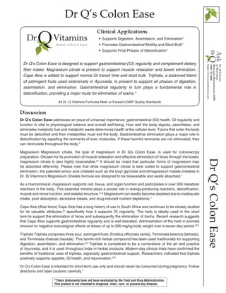 Dr Q’s Colon Ease
DrQ’sColonEase
Discussion
Dr Q’s Colon Ease addresses an issue of universal importance: gastrointestinal (GI) health. GI regularity and
function is vital to physiological balance and overall well-being. How well the body digests, assimilates, and
eliminates metabolic fuel and metabolic waste determines health at the cellular level. Toxins that enter the body
must be detoxified and their metabolites must exit the body. Gastrointestinal elimination plays a major role in
detoxification by expelling the remnants of toxic molecules. If these harmful remnants are not eliminated, they
can recirculate throughout the body.*
Magnesium Magnesium citrate, the type of magnesium in Dr Q’s Colon Ease, is used for colonoscopy
preparation. Chosen for its promotion of muscle relaxation and effective elimination of feces through the bowel,
magnesium citrate is also highly bioavailable.[1]
It should be noted that particular forms of magnesium may
be absorbed differently. Please note that while magnesium citrate is best suited to support gastrointestinal
elimination, the patented amino acid chelates such as the lysyl glycinate and dimagnesium malate chelates in
Dr. Q Vitamins’s Magnesium Chelate formula are designed to be bioavailable and easily absorbed.* 
As a macromineral, magnesium supports cell, tissue, and organ function and participates in over 300 metabolic
reactions in the body. This essential mineral plays a pivotal role in energy-producing reactions, detoxification,
muscle and nerve function, and skeletal structure.[2,3]
Magnesium can readily become depleted due to inadequate
intake, poor absorption, excessive losses, and drug-induced nutrient depletions.*
Cape Aloe (Aloe ferox) Cape Aloe has a long history of use in South Africa and continues to be closely studied
for its valuable attributes,[4]
specifically how it supports GI regularity. The herb is ideally used in the short
term to support the elimination of feces and subsequently the elimination of toxins. Recent research suggests
that Cape Aloe supports gastrointestinal regularity and is well tolerated. Administration of the herb in animals
showed no negative toxicological effects at doses of up to 200 mg/kg body weight over a seven-day period.*[5]
Triphala Triphala comprises three sour, astringent fruits: Emblica officinalis (amla), Terminalia belerica (behada),
and Terminalia chebula (harada). This tannin-rich herbal compound has been used traditionally for supporting
digestion, assimilation, and elimination.[6]
Triphala is considered to be a cornerstone of the art and practice
of Ayurveda, and it is used throughout India in herbal products. Modern-day clinical trials have confirmed the
benefits of traditional uses of triphala, especially gastrointestinal support. Researchers indicated that triphala
positively supports appetite, GI health, and rejuvenation.*[7]
Dr Q’s Colon Ease is intended for short-term use only and should never be consumed during pregnancy. Follow
directions and label cautions carefully.*
All Dr. Q Vitamins Formulas Meet or Exceed cGMP Quality Standards
•• Supports Digestion, Assimilation, and Elimination*
•• Promotes Gastrointestinal Motility and Stool Bulk*
•• Supports Final Phases of Detoxification*
Clinical Applications
Dr Q’s Colon Ease is designed to support gastrointestinal (GI) regularity and complement dietary
fiber intake. Magnesium citrate is present to support muscle relaxation and bowel elimination.
Cape Aloe is added to support normal GI transit time and stool bulk. Triphala, a balanced blend
of astringent fruits used extensively in Ayurveda, is present to support all phases of digestion,
assimilation, and elimination. Gastrointestinal regularity in turn plays a fundamental role in
detoxification, providing a major route for elimination of toxins.*
*These statements have not been evaluated by the Food and Drug Administration.
This product is not intended to diagnose, treat, cure, or prevent any disease.
 