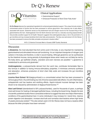 Dr Q’s Renew
DrQ’sRenew
Discussion
L-Glutamine, the most abundant free form amino acid in the body, is very important for maintaining
gastrointestinal and stimulated immune cell functioning. It is an important transporter of nitrogen (and
carbon) in the body and therefore, is vital in wound healing. Although glutamine can be synthesized
by the intestinal mucosa, during periods of physiological stress when needs can not likely be met by
the body alone, gut epithelial atrophy, ulceration and even necrosis are possible.[1]
L-glutamine is
metabolized to ammonia and glutamate.*
Arabinogalactan, a polysaccharide derived from the Larch tree, contributes fermentable fiber to
this formula in addition to having immuno-stimulatory properties. It minimizes ammonia synthesis
and absorption, enhances production of short chain fatty acids and increases the gut microflora
population.*[2]
Licorice Root Extract 10:1(deglycyrrhized) is a concentrated extract that has been processed to
remove glycyrrhizin, thus eliminating any risk of licorice-associated side effects. It is anti-inflammatory,
antispasmotic and has laxative and soothing effects. Aspirin-induced mucosal damage has been
shown to be reduced by administration of deglycyrrhized licorice.*[3]
Aloe Leaf Extract (standardized to 50% polysaccharides), used for thousands of years, is perhaps
most well-known for healing of damaged epithelial tissue, including the bowel lining. Despite the lack
of scientific published studies there is anecdotal evidence to suggest that aloe vera helps inflammatory
conditions of the gastrointestinal tract. In some individuals it may increase G.I. transit time, improve
protein digestion and absorption, increase stool bulk and normalize stool bacteria where high levels
of yeasts previously existed.[4]
The aloe extract used in Dr Q’s Renew does not have a laxative effect
because the bitter principles have been removed.*
All Dr. Q Vitamins Formulas Meet or Exceed cGMP Quality Standards
•• Gastrointestinal Support*
•• Enhanced Production of Short Chain Fatty Acids*
Clinical Applications
Dr Q’s Renew features four specialized ingredients for enhanced gastrointestinal support. This unique formula contains
concentrated extract of licorice that has been processed to remove glycyrrhizin—thus reducing risk of side effects
associated with licorice. Glutamine serves as the predominant fuel and nitrogen source for the mucosal lining of the
gastrointestinal (GI) tract. Arabinogalactan from the North American larch tree is a naturally occurring polysaccharide
that provides excellent support for GI health. Research suggests that arabinogalactan plays a role in the promotion of
gut microflora and may increase beneficial short-chain fatty acid production. The Aloe vera leaf extract in Dr Q’s Renew
has been processed to remove the bitter principles and prevent a laxative effect.*
*These statements have not been evaluated by the Food and Drug Administration.
This product is not intended to diagnose, treat, cure, or prevent any disease.
 