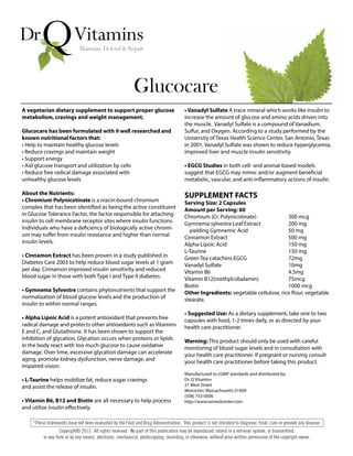 A vegetarian dietary supplement to support proper glucose
metabolism, cravings and weight management.
Glucocare has been formulated with 9 well researched and
known nutritional factors that:
• Help to maintain healthy glucose levels
• Reduce cravings and maintain weight
• Support energy
• Aid glucose transport and utilization by cells
• Reduce free radical damage associated with
unhealthy glucose levels
About the Nutrients:
• Chromium Polynicotinate is a niacin-bound chromium
complex that has been identified as being the active constituent
in Glucose Tolerance Factor, the factor responsible for attaching
insulin to cell membrane receptor sites where insulin functions.
Individuals who have a deficiency of biologically active chromi-
um may suffer from insulin resistance and higher than normal
insulin levels.
• Cinnamon Extract has been proven in a study published in
Diabetes Care 2003 to help reduce blood sugar levels at 1 gram
per day. Cinnamon improved insulin sensitivity and reduced
blood sugar in those with both Type I and Type II diabetes.
• Gymnema Sylvestre contains phytonutrients that support the
normalization of blood glucose levels and the production of
insulin to within normal ranges.
• Alpha Lipoic Acid is a potent antioxidant that prevents free
radical damage and protects other antioxidants such as Vitamins
E and C, and Glutathione. It has been shown to support the
inhibition of glycation. Glycation occurs when proteins or lipids
in the body react with too much glucose to cause oxidative
damage. Over time, excessive glycation damage can accelerate
aging, promote kidney dysfunction, nerve damage, and
impaired vision.
• L-Taurine helps mobilize fat, reduce sugar cravings
and assist the release of insulin.
• Vitamin B6, B12 and Biotin are all necessary to help process
and utilize insulin effectively.
Glucocare
• Vanadyl Sulfate A trace mineral which works like insulin to
increase the amount of glucose and amino acids driven into
the muscle. Vanadyl Sulfate is a compound of Vanadium,
Sulfur, and Oxygen. According to a study performed by the
University of Texas Health Science Center, San Antonio, Texas
in 2001, Vanadyl Sulfate was shown to reduce hyperglycemia,
improved liver and muscle insulin sensitivity.
• EGCG Studies in both cell- and animal-based models
suggest that EGCG may mimic and/or augment beneficial
metabolic, vascular, and anti-inflammatory actions of insulin.
SUPPLEMENT FACTS
Serving Size: 2 Capsules
Amount per Serving: 60
Chromium (Cr. Polynicotinate) 300 mcg
Gymnema sylvestre Leaf Extract 200 mg
yielding Gymnemic Acid 50 mg
Cinnamon Extract 500 mg
Alpha-Lipoic Acid 150 mg
L-Taurine 150 mg
Green Tea catachins EGCG 72mg
Vanadyl Sulfate 10mg
Vitamin B6 4.5mg
Vitamin B12(methylcobalamin) 75mcg
Biotin 1000 mcg
Other Ingredients: vegetable cellulose, rice flour, vegetable
stearate.
• Suggested Use: As a dietary supplement, take one to two
capsules with food, 1-2 times daily, or as directed by your
health care practitioner.
Warning: This product should only be used with careful
monitoring of blood sugar levels and in consultation with
your health care practitioner. If pregnant or nursing consult
your health care practitioner before taking this product.
Manufactured to cGMP standards and distributed by:
Dr. Q Vitamins
21 West Street
Worcester, Massachusetts 01609
(508) 753-0006
http://www.evmedcenter.com
 