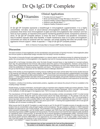 Dr Qs IgG DF Complete
DrQsIgGDFComplete
Discussion
The basic functions of immunoglobulins are the neutralization and opsonization of harmful microbes. Immunoglobulins allow
the immune system to differentiate foreign microbes from the body’s normal microflora.*
The transfer of immunity through oral supplementation is a natural, logical, and effective process for obtaining immunity. In
adults, the concentration of immunoglobulin in the digestive tract and on mucosal surfaces predicts the risk of infection.*
Almost 80% of all foreign microbes either enter the body through mucosal tissue or stay localized on mucosal surfaces.
Each day, the gastrointestinal tract immune cells produce about five grams of immunoglobulins. However, during times of
stress, there is significantly reduced secretion. Supplemental immunoglobulins act first in the intestinal tract to eliminate or
inhibit the proliferation of disease-causing organisms and toxins. This reduces the stimulation of the immune response in
the gut so that the body’s resources can be redirected toward challenges elsewhere.*
Many of the studies on immunoglobulins involving immune challenge have been animal rather than human studies because
of the expense and difficulty using human subjects. Studies have shown oral immunoprotein supplementation encourages
healthy appetite,[7]
supports favorable cytokine balance,[8,9,11]
and promotes improved protein metabolism under immunological
stress.[10,13]
Oral supplementation has been shown to preserve gut wall integrity and provide intestinal humoral immunity.[6]
Extrapolated data from a human clinical trial on intestinal health demonstrated that sufferers could experience 35 extra days
of wellness annually.*[14]
Transferrin, a family of iron-binding, bacteriostatic proteins, regulates and reduces the amount of free iron available to the
invading foreign microbes.*
Growth factors, in proper combination, are thought to play an important role in digestive health and nutrient utilization. Those
in Dr Qs IgG DF Complete are similar to the level and balance found in healthy individuals. TGFß-1 and IGF-1 are involved
in the restitution of cells damaged in the digestive tract. TGF-ß is known to stimulate the secretion of IgA.*
The manufacturer of Dr Qs IgG DF Complete uses a process that provides a similar concentration of IGF-1 to what normal
human serum contains. Being the same as normal human serum has these advantages: (1) No change in the way the
product would influence normal, healthy cells than would normal serum; (2) For damaged tissue, IGF-1 at normal levels in
serum has been shown to have a positive effect on the repair process; and (3) If absorbed, the amount of IGF-1 from Dr
Qs IgG DF Complete will contribute very little to the serum pool of IGF-1, meaning that supplementation with Dr Qs IgG DF
Complete will not increase circulating IGF-1 levels.*
What insures that Dr Qs IgG DF Complete is a safe formula to use? Dr Qs IgG DF Complete consists of naturally occurring
proteins that are concentrated using stringent quality control procedures. The raw material is collected in USDA-inspected
facilities and approved for use in food products. The purification of Dr Qs IgG DF Complete takes place in a closed system
which prevents contamination, and the facility itself is compliant with FDA (Food and Drug Administration) current good
manufacturing practice (cGMP) regulations for food products. The final product must meet the strict internal quality standards
for ingredients used in infant formula. To eliminate the risk of bovine spongiform encephalopathy (BSE), commonly known
as mad cow disease, only US beef cattle are used in the production of Dr Qs IgG DF Complete. It is also important to note
that bovine growth hormone (rBGH/rBST) is not approved for use in beef cattle (as it is for dairy cattle). A long history of
use in the food supply, the presence of low concentrations of the primary proteins in milk, and published clinical studies in
adults[15]
and children[16,17]
support the safety of this formula.*
All Dr. Q Vitamins Formulas Meet or Exceed cGMP Quality Standards
•• Provides Immune Support*[1,2]
•• Binds and Neutralizes Foreign Microbes in the Gut*[3,4,5]
•• Supports Healthy Cytokine Balance/GI Mucosal Integrity*[6]
•• Supports Lean Muscle Mass*[7,12]
•• Supports Healthy Cholesterol Levels*[15]
Clinical Applications
Dr Qs IgG DF Complete represents a breakthrough in immunoglobulin supplementation. It is a highly
concentrated, non-dairy source of serum-derived immunoglobulin antibodies and immunoproteins. It
possesses three times more immunoglobulin G (IgG) and total immunoglobulins than colostrum and has
twice as much cysteine, an important amino acid for maintaining glutathione levels. Compared to colostrum
alone, Dr Qs IgG DF Complete delivers 15 times the level of transferrin and lactoferrin. Convenient,
easy-to-swallow capsules allow dose flexibility. A health maintenance dose of 2.5 g/day immunoglobulin
concentrate can easily be achieved with four capsules, and simply doubling that dose will provide more
aggressive immune support.* (Note: 8 capsules = 1 Tbsp Dr Qs IgG DF Complete powder)
*These statements have not been evaluated by the Food and Drug Administration.
This product is not intended to diagnose, treat, cure, or prevent any disease.
 