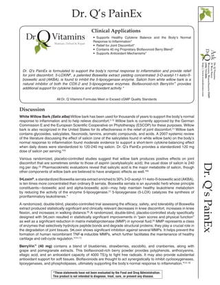 Dr. Q’s PainEx
Dr.Q’sPainEx
Discussion
White Willow Bark (Salix alba) Willow bark has been used for thousands of years to support the body’s normal
response to inflammation and to help relieve discomfort.[1-3]
Willow bark is currently approved by the German
Commission E and the European Scientific Cooperative on Phytotherapy (ESCOP) for these purposes. Willow
bark is also recognized in the United States for its effectiveness in the relief of joint discomfort.[1]
Willow bark
contains glycosides, salicylates, flavonoids, tannins, aromatic compounds, and acids. A 2007 systemic review
of the literature discussing the effect of salicin (one of the salicylates found in white willow bark) on the body’s
normal response to inflammation found moderate evidence to support a short-term cytokine-balancing effect
when daily doses were standardized to 120-240 mg salicin. Dr. Q’s PainEx provides a standardized 120 mg
dose of salicin per serving.*[4]
Various randomized, placebo-controlled studies suggest that willow bark produces positive effects on joint
discomfort that are sometimes similar to those of aspirin (acetylsalicylic acid); the usual dose of salicin is 240
mg per day.[5]
Pharmacokinetic evaluations reveal that salicylic acid is the major metabolite of salicin, though
other components of willow bark are believed to have analgesic effects as well.*[6]
5•Loxin®
, a standardized Boswellia serrata extract enriched to 30% 3-O-acetyl-11-keto-ß-boswellic acid (AKBA),
is ten times more concentrated than ordinary B serrata. Boswellia serrata is an ayurvedic herb whose principle
constituents—boswellic acid and alpha-boswellic acid—may help maintain healthy leukotriene metabolism
by reducing the activity of the enzyme 5-lipoxygenase.[7]
5-lipoxygenase (5-LOX) catalyzes the synthesis of
proinflammatory leukotrienes.*
A randomized, double-blind, placebo-controlled trial assessing the efficacy, safety, and tolerability of Boswellia
extract produced statistically significant and clinically relevant decreases in knee discomfort, increases in knee
flexion, and increases in walking distance.[8]
A randomized, double-blind, placebo-controlled study specifically
designed with 5•Loxin resulted in statistically significant improvements in “pain scores and physical function”
as well as a significant reduction in matrix metalloproteinase (MMP) in synovial fluid.[9]
MMP represents a class
of enzymes that selectively hydrolyze peptide bonds and degrade structural proteins; they play a crucial role in
the degradation of joint tissues. 5•Loxin shows significant inhibition against several MMPs. It helps prevent the
formation of human recombinant TNF-α inducible MMPs, which further facilitates the maintenance of healthy
cartilage and cell-cycle regulation.*[10,11]
BerryVin™
(40 mg) contains a blend of blueberries, strawberries, escobillo, and cranberries, along with
grape and pomegranate extracts. This bioflavonoid-rich berry powder provides polyphenols, anthocyanins,
ellagic acid, and an antioxidant capacity of 4000 TE/g to fight free radicals. It may also provide substantial
antioxidant support for soft tissues. Bioflavonoids are thought to act synergistically to inhibit cyclooxygenases,
lipoxygenases, and phospholipases, ultimately supporting the body’s normal response to inflammation.*[12,13]
All Dr. Q Vitamins Formulas Meet or Exceed cGMP Quality Standards
•• Supports Healthy Cytokine Balance and the Body’s Normal
Response to Inflammation*
•• Relief for Joint Discomfort*
•• Contains 40 mg Proprietary Bioflavonoid Berry Blend*
•• Supports Antioxidant Mechanisms*
Clinical Applications
Dr. Q’s PainEx is formulated to support the body’s normal response to inflammation and provide relief
for joint discomfort. 5-LOXIN®
, a patented Boswellia extract yielding concentrated 3-O-acetyl-11-keto-ß-
boswellic acid (AKBA), is found to inhibit the 5-lipoxygenase enzyme. Salicin from white willow bark is a
natural inhibitor of both the COX-2 and 5-lipoxygenase enzymes. Bioflavonoid-rich BerryVin™
provides
additional support for cytokine balance and antioxidant activity.*
*These statements have not been evaluated by the Food and Drug Administration.
This product is not intended to diagnose, treat, cure, or prevent any disease.
 