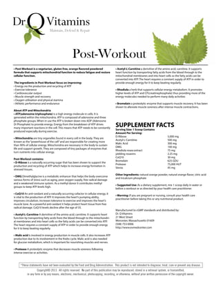 • Post-Workout is a vegetarian, gluten free, orange flavored powdered
formula that supports mitochondrial function to reduce fatigue and restore
cellular function.
The ingredients in Post-Workout focus on improving:
• Energy via the production and recycling of ATP
• Exercise tolerance
• Cardiovascular output
• Muscle strength and recovery
• Oxygen utilization and physical stamina
• Athletic performance and endurance
About ATP and Mitochondria
• ATP(adenosine triphosphate) is a high energy molecule in cells. It is
generated within the mitochondria. ATP is composed of adenosine and three
phosphate groups. When in use the ATP is broken down into ADP (Adenosine
Di Phosphate) to provide energy. Energy from the breakdown of ATP drives
many important reactions in the cell. This means that ATP needs to be constantly
produced especially during exercise.
• Mitochondria are tiny organelles found in every cell in the body. They are
known as the“powerhouse of the cell”and are responsible for creating more
than 90% of cellular energy. Mitochondria are necessary in the body to sustain
life and support growth. They are composed of tiny packages of enzymes that
turn nutrients into cellular energy.
Post-Workout contains:
• D-Ribose is a naturally occurring sugar that has been shown to support the
production and recycling of ATP which helps to increase energy formation in
stressed tissues.
• DMG Dimethylglycine is a metabolic enhancer that helps the body overcome
various forms of stress such as aging, poor oxygen supply, free radical damage
and a weakened immune system. As a methyl donor it contributes methyl
groups to keep ATP levels high.
• CoQ10 An anti-oxidant and a naturally occurring cofactor in cellular energy, it
is vital to the production of ATP. It improves the heart’s pumping ability,
improves circulation, increases tolerance to exercise and improves the heart’s
muscle tone. As a powerful anti-oxidant it helps protect heart tissue from free
radical damage. CoQ10 levels decline after the age of 35.
• Acetyl-L-Carnitine A derivitive of the amino acid, carnitine. It supports heart
function by transporting fatty acids from the blood through to the mitochondri-
al membranes and into heart cells so the fatty acids can be converted into ATP.
The heart requires a constant supply of ATP in order to provide enough energy
for it to keep beating regularly.
• Malic acid Is involved in energy production in muscle cells. It also increases ATP
production due to its involvement in the Krebs cycle. Malic acid is also needed
for glucose metabolism, which is important for nourishing muscles and nerves.
• Protease A proteolytic enzyme that decreases muscle soreness following
intense exercise or activities.
Post-Workout
• Acetyl-L-Carnitine a derivitive of the amino acid, carnitine. It supports
heart function by transporting fatty acids from the blood through to the
mitochondrial membranes and into heart cells so the fatty acids can be
converted into ATP. The heart requires a constant supply of ATP in order to
provide enough energy for it to keep beating regularly.
• Rhodiola a herb that supports cellular energy metabolism. It promotes
higher levels of ATP and CP(creatinephosphate) thus providing more of the
energy molecules needed to perform many daily activities
• Bromelain a proteolytic enzyme that supports muscle recovery. It has been
shown to alleviate muscle soreness after intense muscle contractions.
SUPPLEMENT FACTS
Serving Size: 1 Scoop Contains
Amount Per Serving:
D-Ribose 5,000 mg
Acetyl-L-Carnitine 500 mg
Malic Acid 300 mg
DMG 100 mg
Rhodiola rosea extract 75 mg
yielding rosavins 2.25 mg
CoQ10 30 mg
Bromelain 625 GDU
Protease 75,000 HUT
Stevia 45 mg
Other Ingredients: natural orange powder, natural orange flavor, citric acid
and tricalcium phosphate
• Suggested Use: As a dietary supplement, mix 1 scoop daily in water or
before a workout or as directed by your health care practitioner.
• Warning: If you are pregnant or nursing, consult your health care
practitioner before taking this or any nutritional product.
Manufactured to cGMP standards and distributed by:
Dr. Q Vitamins
21 West Street
Worcester, Massachusetts 01609
(508) 753-0006
http://www.evmedcenter.com
 