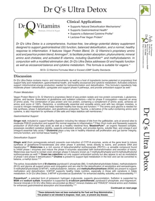 Dr Q’s Ultra Detox
DrQ’sUltraDetox
Discussion
Dr Q’s Ultra Detox contains macro- and micronutrients, as well as a host of ingredients (some patented or proprietary) that
support fatty acid metabolism, gastrointestinal health, and healthy eicosanoid and cytokine metabolism. Activated cofactors
support mitochondrial energy production needed for biotransformation and detoxification. This formula’s ingredients help
moderate phase I detoxification, upregulate and support phase II pathways, and provide antioxidant support as well.*
Protein Metabolism
Vegan Protein Blend is Dr. Q Vitamins’s proprietary blend of pea protein isolate and rice protein concentrate, L-glutamine,
glycine, and taurine. Generation of glutathione and sulfation cofactors—vital for phase II conjugation—requires an array
of amino acids. The combination of pea protein and rice protein, containing a complement of amino acids, achieves an
amino acid score of 100%. Glutamine, a conditionally essential and versatile amino acid with two nitrogen moieties, is
crucial to nitrogen metabolism and helps maintain healthy liver tissue and function.[1,2]
The amino acid glycine is needed for
bile synthesis, phase II detoxification, and glutathione production. Taurine, a derivative of the sulfur-containing amino acid
cysteine, is also important for synthesis of bile salts and helps stabilize cell membranes.*
Gastrointestinal Support
Ginger root, included to support healthy digestion including the release of bile from the gallbladder, acts at several sites to
moderate PGE(2) production and support the normal response to inflammation.[3]
Fiber (from inulin and flaxseeds) supports
production of short-chain fatty acids as well as a healthy intestinal flora. MeadowPure™
, an organic flaxseed complex,
possesses excellent oxidative stability, supports antioxidant activity, and provides lignins, soluble fiber, and omega-3 and
omega-6 essential fatty acids.[4]
Glutamine plays a key role in healthy intestinal cell proliferation and gut barrier integrity,
immune function, and normal tissue healing.*[1,2]
Detoxification Support
Ellagic acid (from pomegranate extract) prevents over-induction of CYP1A enzymes, works at the gene level to induce
synthesis of glutathione-S-transferases and other phase II activities, binds directly to toxins, and protects DNA and
hepatocytes.[5,6]
Watercress is a rich source of beta-phenylethyl isothiocyanate (PEITC)—a versatile compound found
to inhibit phase I enzymes and induce the phase II enzymes associated with biotransformation and excretion of toxins.
Watercress was found to contain even stronger phase II inducers known as 7-methylsulfinyheptyl and 8-methylsulfinyloctyl
isothiocyanates as well.[7,8]
Green tea catechins not only support antioxidant activity but also appear to act as modulators
of phase I and phase II detoxification.[9]
Choline is present to support lipid metabolism in the liver and can be converted to
betaine, a methyl donor.*[10]
The active, bioavailable form of B vitamins (pyridoxal-5’-phosphate (B6), 5-methyltetrahydrofolate (folate), methylcobalamin
(B12)) and glycine all support amino acid conjugation and are vital for the detoxification of xenobiotics and xenoestrogens.
5-methyltetrahydrofolate (5-MTHF), methylcobalamin, betaine, and methylsulfonylmethane (MSM) are present to support
methylation and detoxification. 5-MTHF supports healthy folate nutrition, especially in those with variations in folate
metabolism. In Dr Q’s Ultra Detox, 5-MTHF is provided as Quatrefolic®
for enhanced stability, solubility, and bioavailability.*[11]
Preventium®
, a patented form of potassium hydrogen d-glucarate, supports glucuronidation. Sulfation is supported by
MSM and sodium sulfate. Acetylation is supported by d-calcium pantothenate, pyridoxal-5’-phosphate, and magnesium.
Several minerals in Dr Q’s Ultra Detox are provided as Albion®
mineral chelates and TRAACS®
mineral amino acid chelates
for enhanced gastrointestinal absorption and bioavailability.*[12]
Continued on next page
All Dr. Q Vitamins Formulas Meet or Exceed cGMP Quality Standards
•• Supports Natural Detoxification Mechanisms*
•• Supports Gastrointestinal Health*
•• Supports a Balanced Cytokine Profile*
•• Lactose-Free Vegan Protein*
Clinical Applications
Dr Q’s Ultra Detox is a comprehensive, fructose-free, low-allergy–potential dietary supplement
designed to support gastrointestinal (GI) function, balanced detoxification, and a normal, healthy
response to inflammation. It features Vegan Protein Blend, Dr. Q Vitamins’s proprietary amino
acid and pea/rice protein blend; Aminogen®
, to facilitate protein absorption; phytonutrients; mineral
amino acid chelates; and activated B vitamins, including Quatrefolic®†
and methylcobalamin. In
conjunction with a modified elimination diet, Dr Q’s Ultra Detox addresses GI and hepatic function
as well as eicosanoid balance and cytokine metabolism. This formula is suitable for vegans.*
*These statements have not been evaluated by the Food and Drug Administration.
This product is not intended to diagnose, treat, cure, or prevent any disease.
 