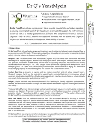 Dr Q’s YeastMycin
DrQ’sYeastMycin
Discussion
Dr Q’s YeastMycin offers a functional approach to achieving and maintaining balance in gastrointestinal flora, a
primary component of GI health.[1]
The complementary blend of ingredients is formulated to support antioxidant
activity, microbial balance, and gastrointestinal function.*
Origanox™†
WS The water-soluble form of Origanox (Origanox WS) is a natural plant extract from the edible
herb Origanum vulgare (oregano). Essential oils and phytonutrients from oregano, including rosmarinic acid
and quercetin, have been studied closely for their role in supporting antioxidant mechanisms and healthy
microbial balance in the body.[2,3]
The ORAC (oxygen radical absorbance capacity) value of Origanox is 5,800
units per gram.[4]
The ORAC scale, developed by scientists at the National Institute of Aging, is a measure of
the scavenging capacity of antioxidants against free radicals that cause oxidative stress.*
Sodium Caprylate, a derivative of caprylic acid, is a medium-chain fatty acid with a long research history.
Research indicates that it has the potential to support healthy microbial balance in the intestines without
adversely affecting beneficial GI flora. Studies also suggest that it may have direct effects on cellular integrity
and growth, further supporting gastrointestinal health.*[5,6]
Ginger (Zingiber officinale) plays an important role in Dr Q’s YeastMycin, offering support for gastrointestinal,
immune, and antioxidant systems.[7-9]
Ginger has been used for centuries for support of normal gastric function
and activity.*
Turmeric Extract Turmeric (Curcuma longa) has been used historically to support normal muscular contraction/
relaxation and digestion. This ancient herb is rich in curcumin, which has been researched considerably for its
protective effects,[10,11]
as well as its ability to support healthy cytokine balance.[12,13]
The addition of turmeric to
Dr Q’s YeastMycin provides additional support for GI function and balance.*
Olive Leaf Extract from the traditional medicinal plant Olea europaea is known for its array of healthful
attributes, including support for immune and antioxidant activities. While studying the attributes of olive leaf,
scientists in the late 19th century isolated oleuropein,[14]
which is converted in the body to the active component
elenolic acid. By the late 1960s, research focused on the role of both oleuropein and elenolic acid. Oleuropein
and rutin in olive leaf may contribute to maintaining healthy gastrointestinal microflora.[15]
Olive leaf extract in
Dr Q’s YeastMycin is standardized to 20% oleuropein, while less concentrated formulas are standardized to as
little as 6% oleuropein.*
Dr Q’s YeastMycin is a comprehensive formula designed to support GI tract health and microflora balance while
concurrently supporting antioxidant systems and tissue health.*
All Dr. Q Vitamins Formulas Meet or Exceed cGMP Quality Standards
•• Supports Healthy Microbial Balance*
•• Provides Nutrients That Support Antioxidant Activity*
•• Supports Gastrointestinal Health*
Clinical Applications
Dr Q’s YeastMycin offers a complementary blend of herbs, essential oils, and sodium caprylate,
a naturally occurring fatty acid. Dr Q’s YeastMycin is formulated to support the body’s immune
system as well as a healthy gastrointestinal (GI) flora. This comprehensive formula contains
Origanox™†
WS—a GRAS, phenolic-rich ingredient extracted from the edible herb Origanum
vulgare—as well as herbs to support digestion and a healthy GI system.*
*These statements have not been evaluated by the Food and Drug Administration.
This product is not intended to diagnose, treat, cure, or prevent any disease.
 
