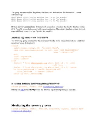 The query was executed on the primary database, and it shows that the destination 2 cannot
deliver its logs.
ARCH: Error 12535 Creating archive log file to 'to_standby'
ARCH: Error 12535 Creating archive log file to 'to_standby'
ARCH: Error 12535 Creating archive log file to 'to_standby'
Broken network connections: If the network connection is broken, the standby database writes
RFS: Possible network disconnect with primary database. The primary database writes: Network
asynch I/O wait error 3114 log 3 service 'to_standby'.
Archived logs that are not transmitted
The following query assumes that the archives are locally stored on destination 1 and sent to the
remote server on destination 2.
select
substr(local.name,1,50) "Archive Name",
case when remote.sequence# is null then 'NOT TRANSMITTED'
else 'transmitted'
end,
local.sequence#,
local.thread#
from
(select * from v$archived_log where dest_id = 1) local
left join
(select * from v$archived_log where dest_id = 2) remote
on local.sequence# = remote.sequence# and
local.thread# = remote.thread#
order by local.sequence#;
Is standby database performing managed recovery
Select process, status from v$managed_standby;
If there is a MRP or a MRP0 process, the database is performing managed recovery.
Monitoring the recovery process
select process, status, thread#, sequence#, block#, blocks from
v$managed_standby;
 