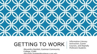 GETTING TO WORK
Information Literacy
Instruction, Career
Courses, and Digitally
Proficient Students
Alexandra Hamlett, Guttman Community
College, CUNY
 