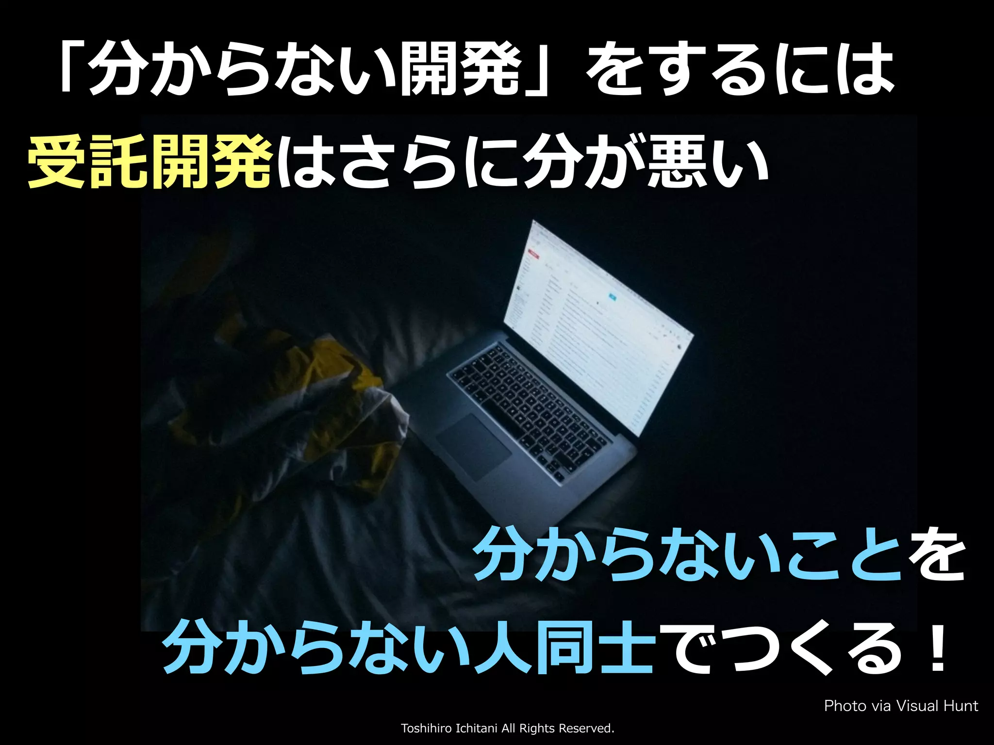 Toshihiro Ichitani All Rights Reserved.
「分からない開発」をするには
受託開発はさらに分が悪い
分からないことを
分からない⼈同⼠でつくる！
Photo via Visual Hunt
 
