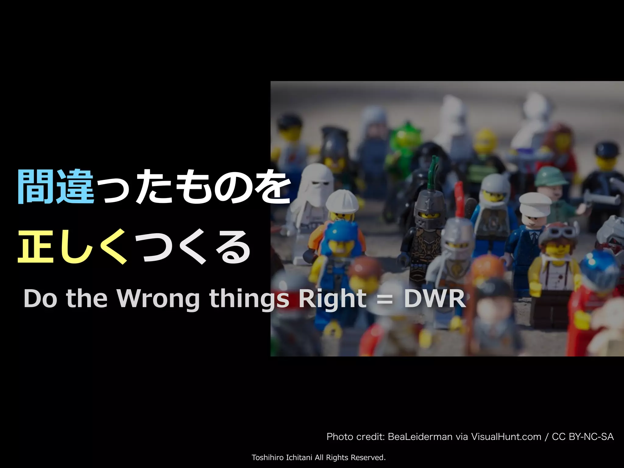 Toshihiro Ichitani All Rights Reserved.
間違ったものを
正しくつくる
Do the Wrong things Right = DWR
Photo credit: BeaLeiderman via VisualHunt.com / CC BY-NC-SA
 