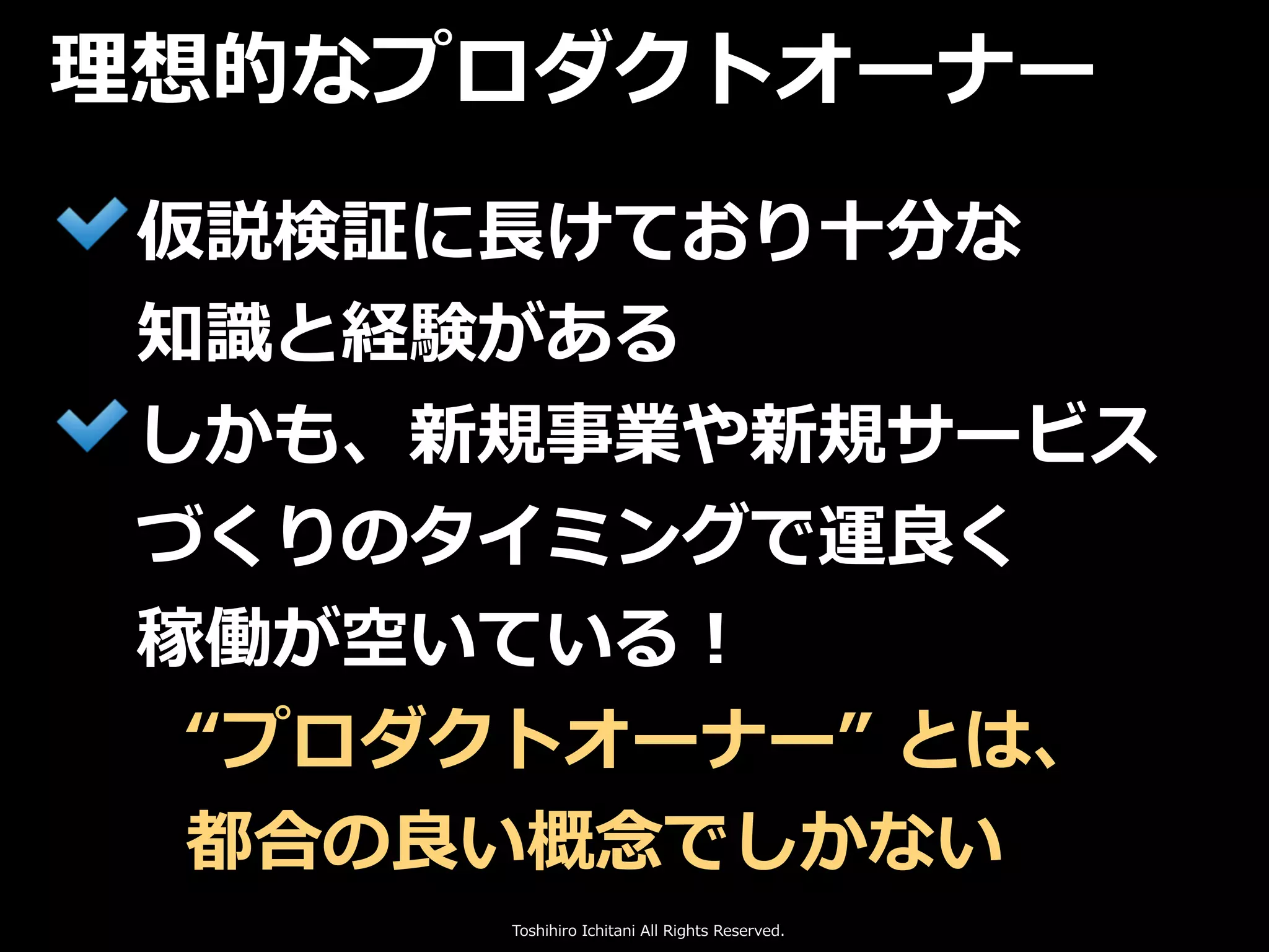 Toshihiro Ichitani All Rights Reserved.
仮説検証に⻑けており⼗分な
知識と経験がある
しかも、新規事業や新規サービス
づくりのタイミングで運良く
稼働が空いている！
理想的なプロダクトオーナー
“プロダクトオーナー” とは、
都合の良い概念でしかない
 