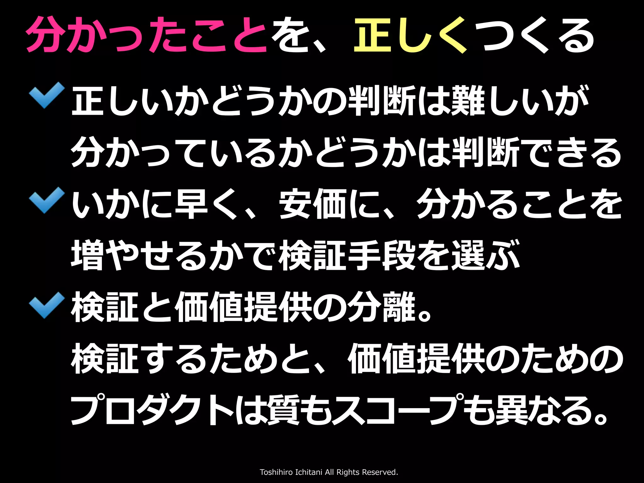 Toshihiro Ichitani All Rights Reserved.
正しいかどうかの判断は難しいが
分かっているかどうかは判断できる
いかに早く、安価に、分かることを
増やせるかで検証⼿段を選ぶ
検証と価値提供の分離。
検証するためと、価値提供のための
プロダクトは質もスコープも異なる。
分かったことを、正しくつくる
 