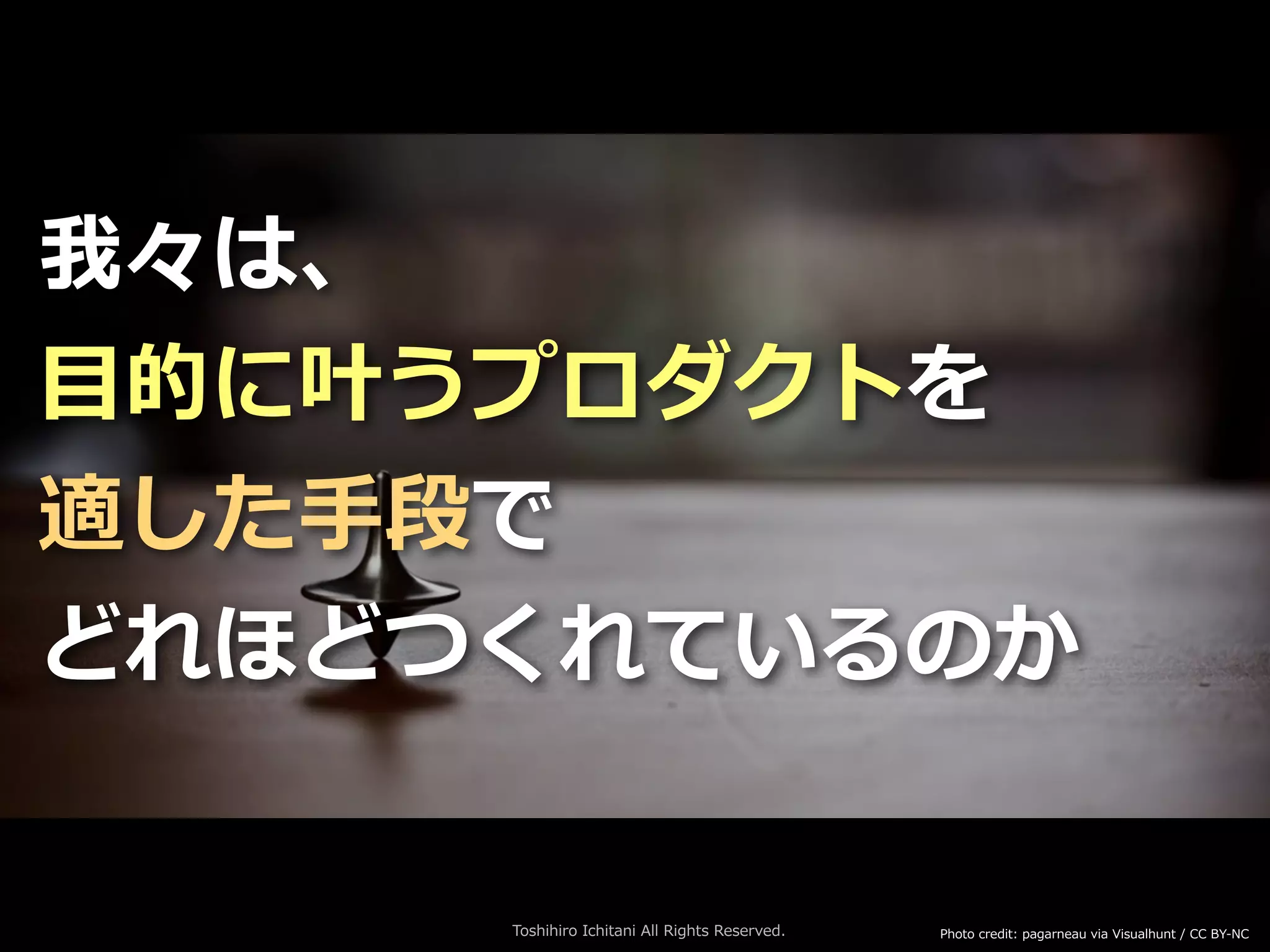 Toshihiro Ichitani All Rights Reserved.
我々は、
⽬的に叶うプロダクトを
適した⼿段で
どれほどつくれているのか
Photo credit: pagarneau via Visualhunt / CC BY-NC
 