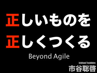 正しいものを
正しくつくる
Ichitani Toshihiro
市⾕聡啓
Beyond Agile
 