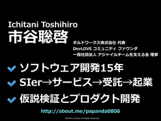 Toshihiro Ichitani All Rights Reserved.
http://about.me/papanda0806
Ichitani Toshihiro
市⾕聡啓
ソフトウェア開発15年
SIer→サービス→受託→起業
仮説...