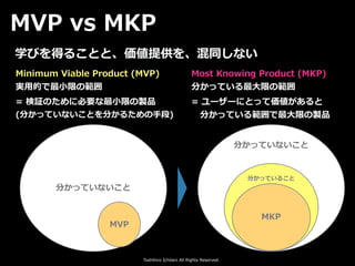 Toshihiro Ichitani All Rights Reserved.
分かっていないこと
MVP
Minimum Viable Product (MVP)
実⽤的で最⼩限の範囲
分かっていないこと
分かっていること
MKP
Most Knowing Product (MKP)
分かっている最⼤限の範囲
= 検証のために必要な最⼩限の製品
(分かっていないことを分かるための⼿段)
= ユーザーにとって価値があると
 分かっている範囲で最⼤限の製品
学びを得ることと、価値提供を、混同しない
MVP vs MKP
 