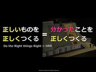 Toshihiro Ichitani All Rights Reserved.
正しいものを
正しくつくる
Do the Right things Right = DRR
分かったことを
正しくつくる
＝
 