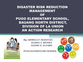 DISASTER RISK REDUCTION
MANAGEMENT
OF
PUGO ELEMENTARY SCHOOL,
BAUANG NORTH DISTRICT,
DIVISION OF LA UNION
AN ACTION RESEARCH
By: ARMELA F. MADAYAG
ELOISA A. RIVERA
SANDE N. ALVARO
PUGO ELEMENTARY SCHOOL
 
