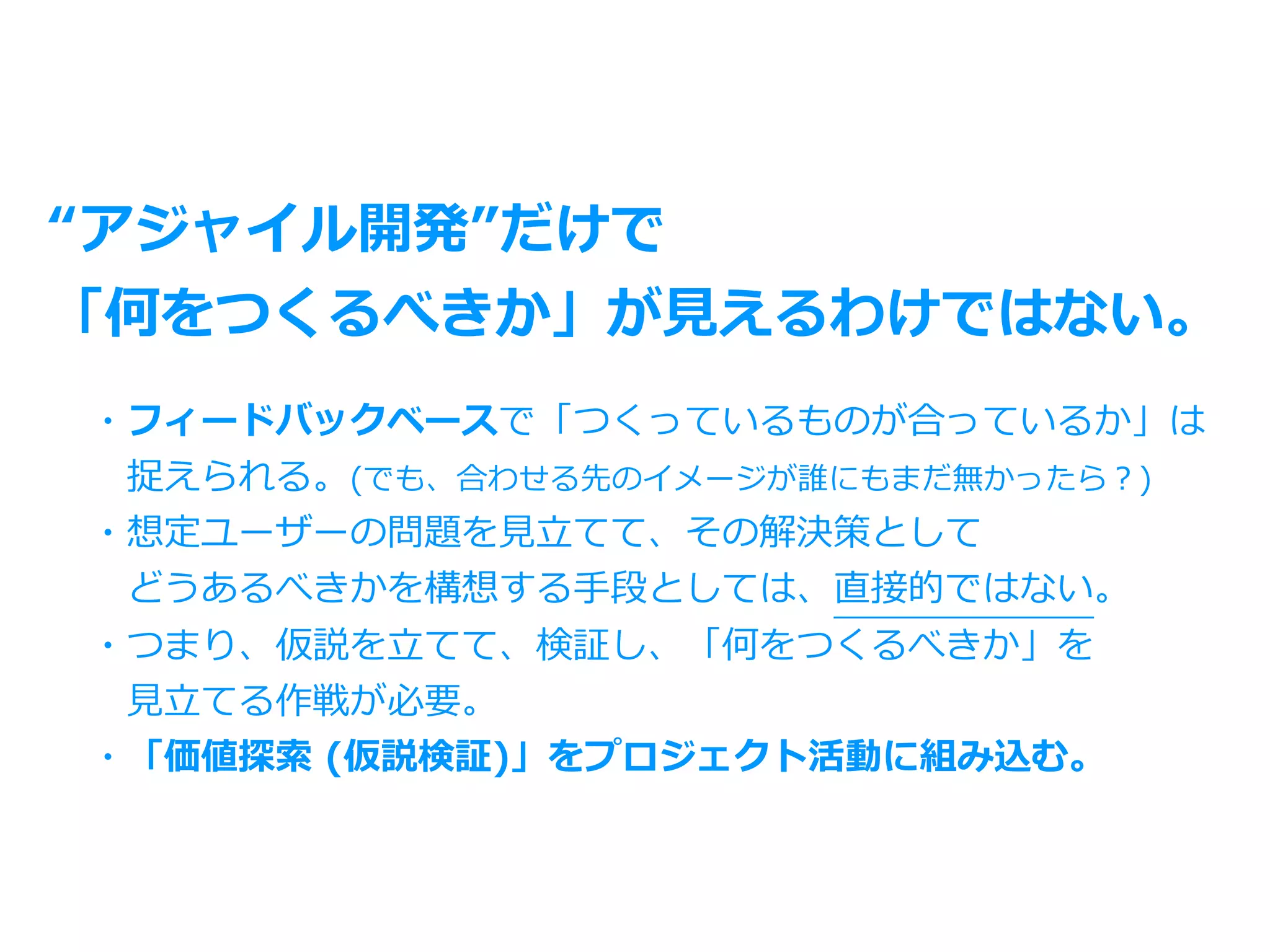 “アジャイル開発”だけで
「何をつくるべきか」が⾒えるわけではない。
・フィードバックベースで「つくっているものが合っているか」は
 捉えられる。(でも、合わせる先のイメージが誰にもまだ無かったら？)
・想定ユーザーの問題を⾒⽴てて、その解決策として
 どうあるべきかを構想する⼿段としては、直接的ではない。
・つまり、仮説を⽴てて、検証し、「何をつくるべきか」を
 ⾒⽴てる作戦が必要。
・「価値探索 (仮説検証)」をプロジェクト活動に組み込む。
 