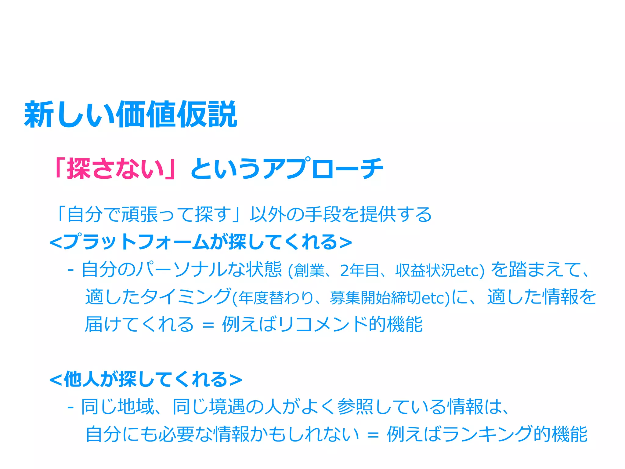 新しい価値仮説
「⾃分で頑張って探す」以外の⼿段を提供する
<プラットフォームが探してくれる>
 - ⾃分のパーソナルな状態 (創業、2年⽬、収益状況etc) を踏まえて、
  適したタイミング(年度替わり、募集開始締切etc)に、適した情報を
  届けてくれる = 例えばリコメンド的機能
<他⼈が探してくれる>
 - 同じ地域、同じ境遇の⼈がよく参照している情報は、
  ⾃分にも必要な情報かもしれない = 例えばランキング的機能
「探さない」というアプローチ
 