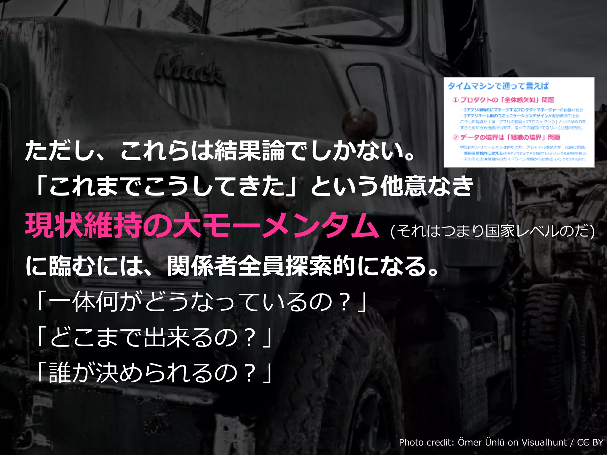 ただし、これらは結果論でしかない。
「これまでこうしてきた」という他意なき
現状維持の⼤モーメンタム (それはつまり国家レベルのだ)
に臨むには、関係者全員探索的になる。
「⼀体何がどうなっているの？」
「どこまで出来るの？」
「誰が決められるの？」
Photo credit: Ömer Ünlü on Visualhunt / CC BY
 