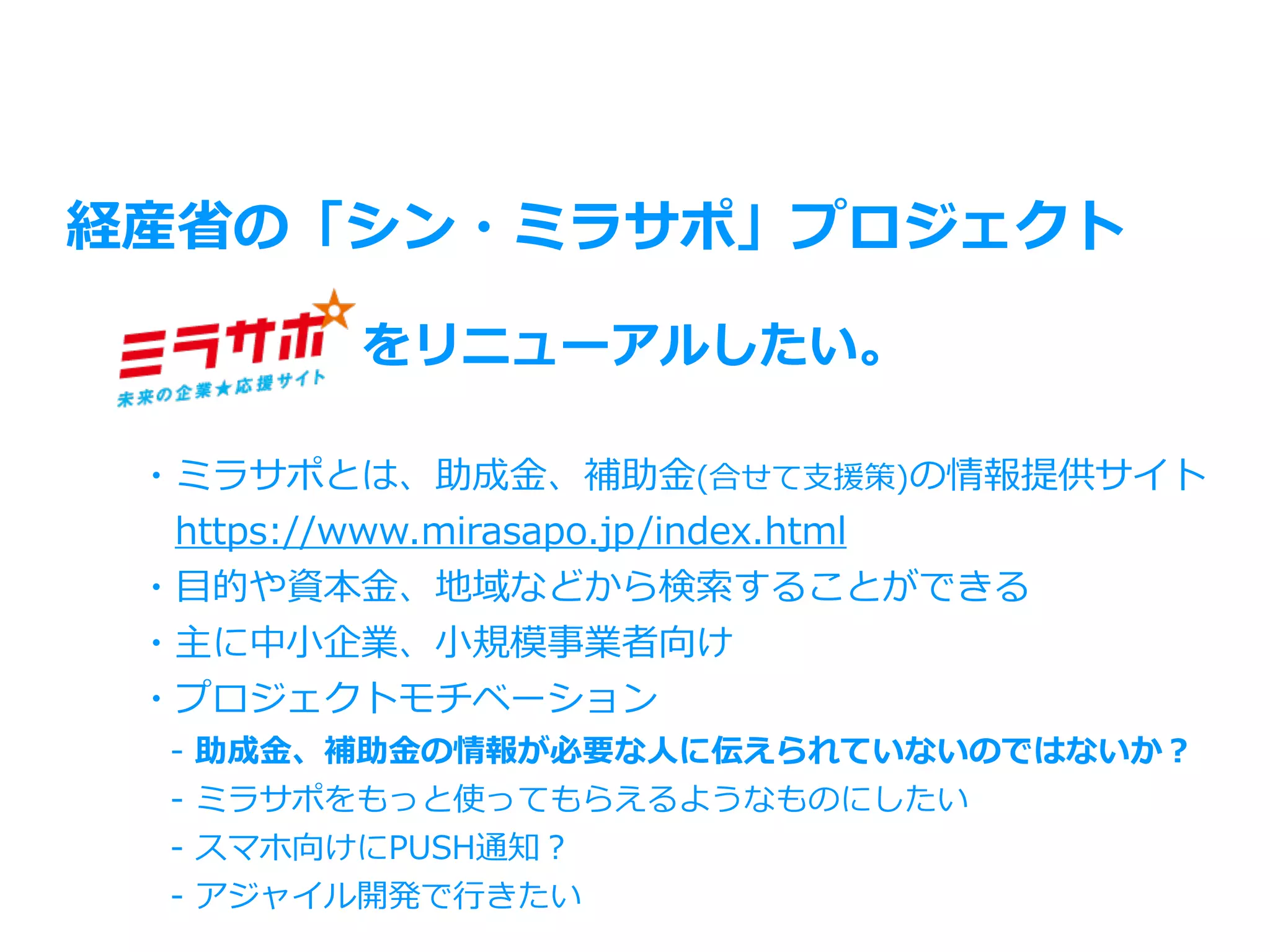 経産省の「シン・ミラサポ」プロジェクト
をリニューアルしたい。
・ミラサポとは、助成⾦、補助⾦(合せて⽀援策)の情報提供サイト
 https://www.mirasapo.jp/index.html
・⽬的や資本⾦、地域などから検索することができる
・主に中⼩企業、⼩規模事業者向け
・プロジェクトモチベーション
 - 助成⾦、補助⾦の情報が必要な⼈に伝えられていないのではないか？
 - ミラサポをもっと使ってもらえるようなものにしたい
 - スマホ向けにPUSH通知？
 - アジャイル開発で⾏きたい
 