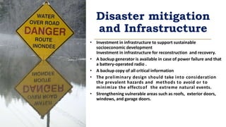 Disaster mitigation
and Infrastructure
• Investment in infrastructure to support sustainable
socioeconomic development
Investment in infrastructure for reconstruction and recovery.
• A backup generator is available in case of power failure and that
a battery-operated radio .
• A backup copy of all critical information
• The preliminary design should take into consideration
the prevalent hazards and methods to avoid or to
minimize the effectsof the extreme natural events.
• Strengthening vulnerable areas such as roofs, exterior doors,
windows, and garage doors.
 