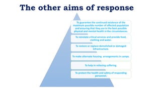 To guarantee the continued existence of the
maximum possible number of affected population
and ensuring that they are in the best possible
physical and mental health in the circumstances.
To reinstate critical services and provide food,
clothing and water.
To restore or replace demolished or damaged
infrastructure.
To make alternate housing arrangements in camps.
To help in relieving suffering.
To protect the health and safety of responding
personnel.
The other aims of response
 