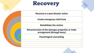 Recovery
Recovery is a post disaster action
Create emergency relief fund
Rehabilitate the victims
Reconstruction of the damages properties or make
arrangement (through loans)
Psychological counselling
 