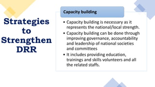 Strategies
to
Strengthen
DRR
• Capacity building is necessary as it
represents the national/local strength.
• Capacity building can be done through
improving governance, accountability
and leadership of national societies
and committees
• It includes providing education,
trainings and skills volunteers and all
the related staffs.
Capacity building
 