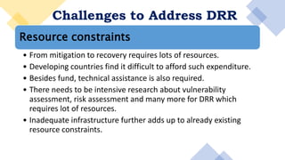 Challenges to Address DRR
Resource constraints
• From mitigation to recovery requires lots of resources.
• Developing countries find it difficult to afford such expenditure.
• Besides fund, technical assistance is also required.
• There needs to be intensive research about vulnerability
assessment, risk assessment and many more for DRR which
requires lot of resources.
• Inadequate infrastructure further adds up to already existing
resource constraints.
 