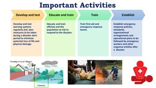 Important Activities
Develop and test
Develop and test
warning systems
regularly and plan
measures to be taken
during a disaster alert
period to minimize
potential loss of life and
physical damage.
Educate and train
Educate and train
officials and the
population at risk to
respond to the disaster.
Train
Train first-aid and
emergency response
teams.
Establish
Establish emergency
response policies,
standards,
organizational
arrangements and
operational plans to be
followed by emergency
workers and other
response entities after
a disaster.
 