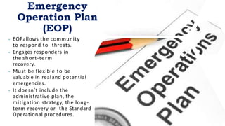 • EOPallows the community
to respond to threats.
• Engages responders in
the short-term
recovery.
• Must be flexible to be
valuable in realand potential
emergencies.
• It doesn’t include the
administrative plan, the
mitigation strategy, the long-
term recovery or the Standard
Operational procedures.
Emergency
Operation Plan
(EOP)
 