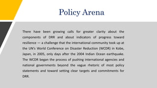 Policy Arena
There have been growing calls for greater clarity about the
components of DRR and about indicators of progress toward
resilience — a challenge that the international community took up at
the UN's World Conference on Disaster Reduction (WCDR) in Kobe,
Japan, in 2005, only days after the 2004 Indian Ocean earthquake.
The WCDR began the process of pushing international agencies and
national governments beyond the vague rhetoric of most policy
statements and toward setting clear targets and commitments for
DRR.
 