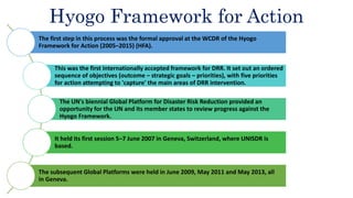 Hyogo Framework for Action
The first step in this process was the formal approval at the WCDR of the Hyogo
Framework for Action (2005–2015) (HFA).
This was the first internationally accepted framework for DRR. It set out an ordered
sequence of objectives (outcome – strategic goals – priorities), with five priorities
for action attempting to 'capture' the main areas of DRR intervention.
The UN's biennial Global Platform for Disaster Risk Reduction provided an
opportunity for the UN and its member states to review progress against the
Hyogo Framework.
It held its first session 5–7 June 2007 in Geneva, Switzerland, where UNISDR is
based.
The subsequent Global Platforms were held in June 2009, May 2011 and May 2013, all
in Geneva.
 